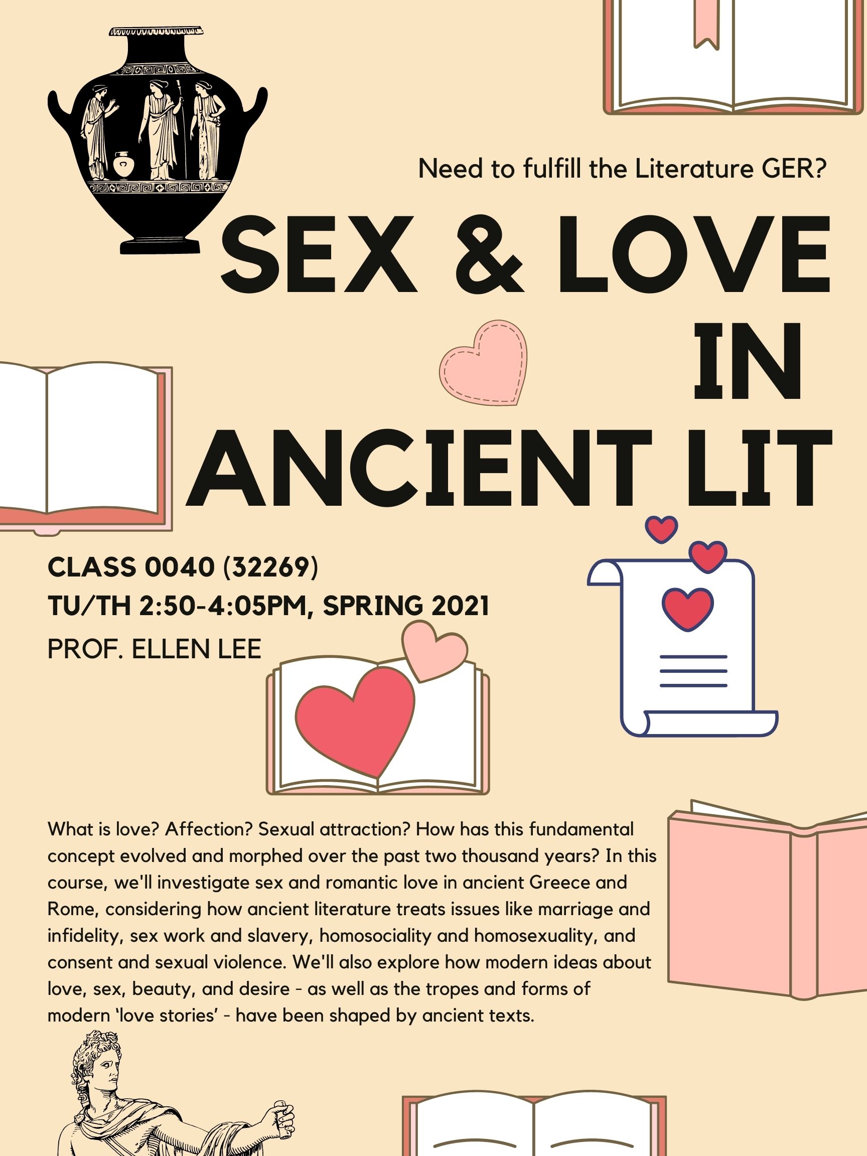 Need to fulfill the Literature GER? SEX & LOVE IN ANCIENT LIT CLASS 0040 (32269) TU/TH 2:50-4:05PM, SPRING 2021 PROF. ELLEN LEE What is love? Affection? Sexual attraction? How has this fundamental concept evolved and morphed over the past two thousand years? In this course, we'll investigate sex and romantic love in ancient Greece and Rome, considering how ancient literature treats issues like marriage and infidelity, sex work and slavery, homosociality and homosexuality, and consent and sexual violence. We'll also explore how modern ideas about love, sex, beauty, and desire - as well as the tropes and forms of modern ‘love stories’ - have been shaped by ancient texts. This flyer consists of a Hellenistic vase, books, and pink hearts, on a beige background.