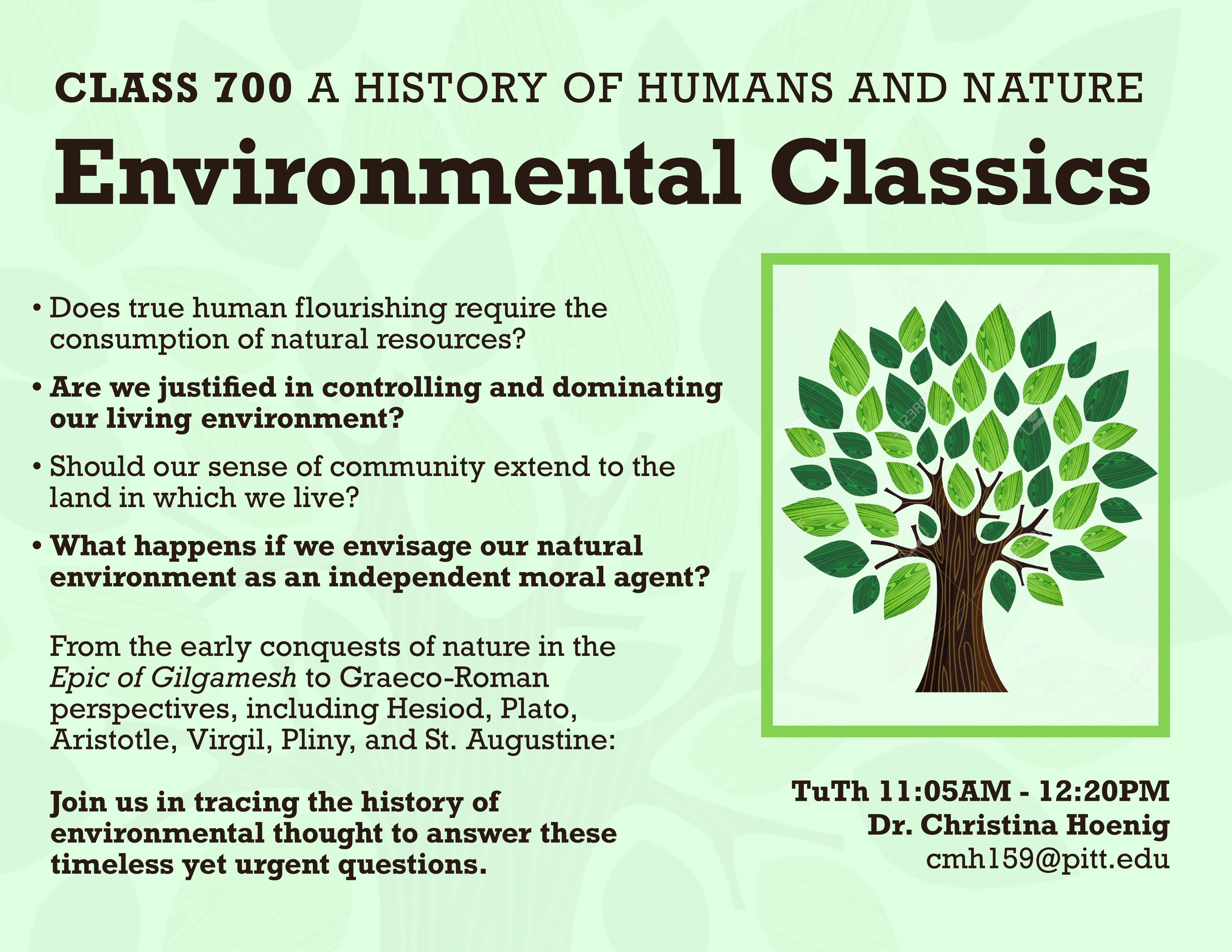 This flyer has a green background and depicts a dark-green tree with a light-green border. CLASS 700 A History of Humans and Nature: Environmental Classics. Does true human flourishing require consumption of natural resources? Are we justified in controlling and dominating our living environment? Should our sense of community extend to the land in which we live? What happens if we envisage our natural environment as an independent moral agent? From the early conquests of nature in the Epic of Gilgamesh to Graeco-Roman perspectives, including Hesiod, Plato, Aristotle, Virgil, Pliny, and St. Augustine: Join us in tracing the history of the environmental thought to answer these timeless yet urgent questions.