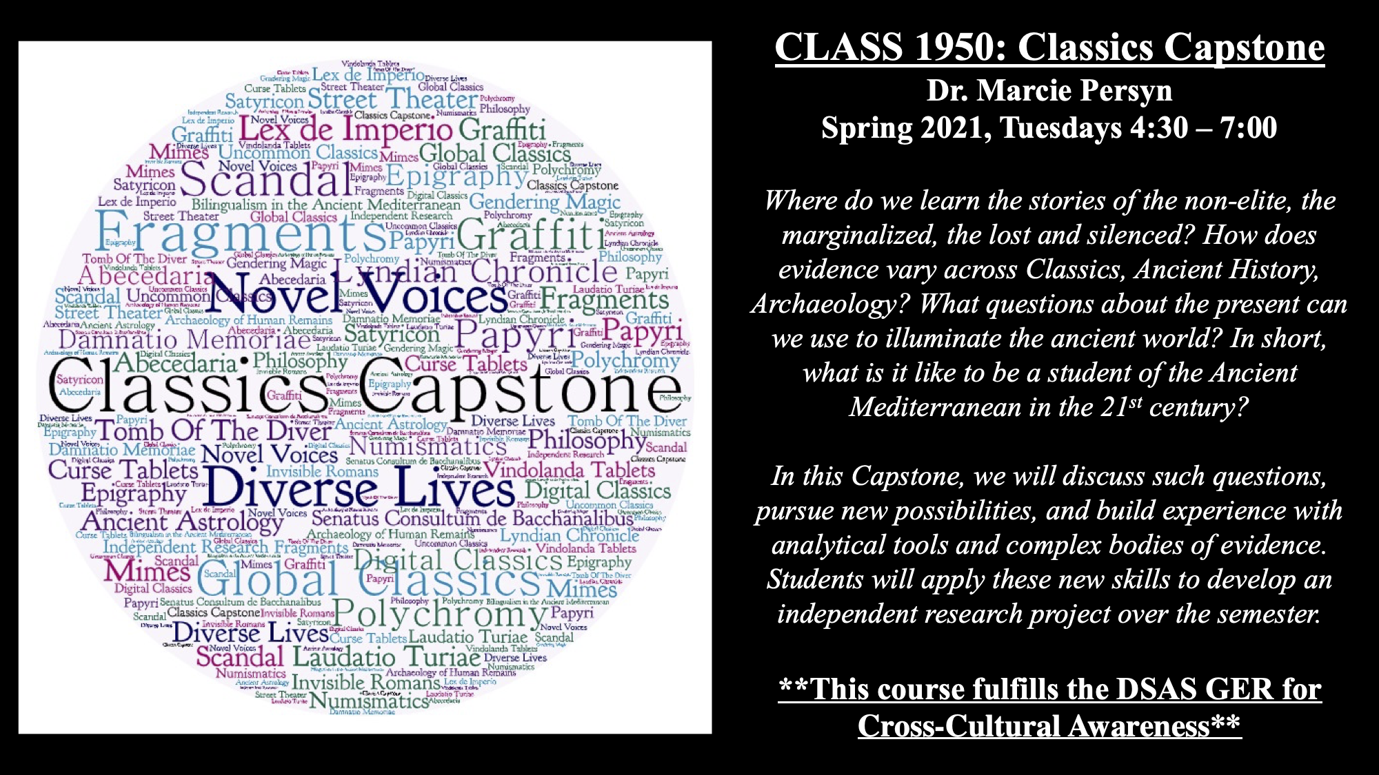 CLASS 1950: Classics Capstone Dr. Marcie Persyn Spring 2021, Tuesdays 4:30 – 7:00 Where do we learn the stories of the non-elite, the marginalized, the lost and silenced? How does evidence vary across Classics, Ancient History, Archaeology? What questions about the present can we use to illuminate the ancient world? In short, what is it like to be a student of the Ancient Mediterranean in the 21st century? In this Capstone, we will discuss such questions, pursue new possibilities, and build experience with analytical tools and complex bodies of evidence. Students will apply these new skills to develop an independent research project over the semester. **This course fulfills the DSAS GER for Cross-Cultural Awareness** This is a black flyer with a white image that has multicolor words related to the Capstone topic.